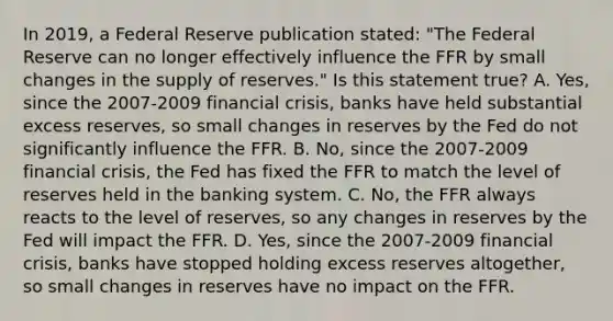 In​ 2019, a Federal Reserve publication​ stated: "The Federal Reserve can no longer effectively influence the FFR by small changes in the supply of​ reserves." Is this statement​ true? A. Yes, since the 2007-2009 financial​ crisis, banks have held substantial excess​ reserves, so small changes in reserves by the Fed do not significantly influence the FFR. B. ​No, since the 2007-2009 financial​ crisis, the Fed has fixed the FFR to match the level of reserves held in the banking system. C. ​No, the FFR always reacts to the level of​ reserves, so any changes in reserves by the Fed will impact the FFR. D. ​Yes, since the 2007-2009 financial​ crisis, banks have stopped holding excess reserves​ altogether, so small changes in reserves have no impact on the FFR.