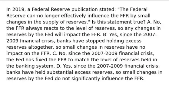 In​ 2019, a Federal Reserve publication​ stated: "The Federal Reserve can no longer effectively influence the FFR by small changes in the supply of​ reserves." Is this statement​ true? A. ​No, the FFR always reacts to the level of​ reserves, so any changes in reserves by the Fed will impact the FFR. B. ​Yes, since the 2007-2009 financial​ crisis, banks have stopped holding excess reserves​ altogether, so small changes in reserves have no impact on the FFR. C. ​No, since the 2007-2009 financial​ crisis, the Fed has fixed the FFR to match the level of reserves held in the banking system. D. ​Yes, since the 2007-2009 financial​ crisis, banks have held substantial excess​ reserves, so small changes in reserves by the Fed do not significantly influence the FFR.