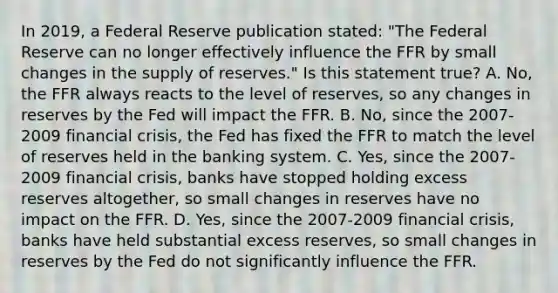 In​ 2019, a Federal Reserve publication​ stated: "The Federal Reserve can no longer effectively influence the FFR by small changes in the supply of​ reserves." Is this statement​ true? A. ​No, the FFR always reacts to the level of​ reserves, so any changes in reserves by the Fed will impact the FFR. B. No, since the 2007-2009 financial​ crisis, the Fed has fixed the FFR to match the level of reserves held in the banking system. C. Yes, since the 2007-2009 financial​ crisis, banks have stopped holding excess reserves​ altogether, so small changes in reserves have no impact on the FFR. D. Yes, since the 2007-2009 financial​ crisis, banks have held substantial excess​ reserves, so small changes in reserves by the Fed do not significantly influence the FFR.