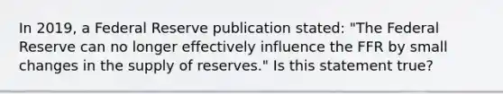 In​ 2019, a Federal Reserve publication​ stated: "The Federal Reserve can no longer effectively influence the FFR by small changes in the supply of​ reserves." Is this statement​ true?