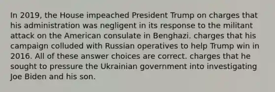 In 2019, the House impeached President Trump on charges that his administration was negligent in its response to the militant attack on the American consulate in Benghazi. charges that his campaign colluded with Russian operatives to help Trump win in 2016. All of these answer choices are correct. charges that he sought to pressure the Ukrainian government into investigating Joe Biden and his son.