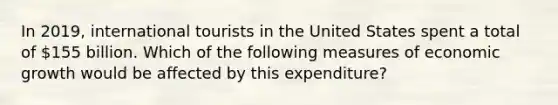 In 2019, international tourists in the United States spent a total of 155 billion. Which of the following measures of economic growth would be affected by this expenditure?