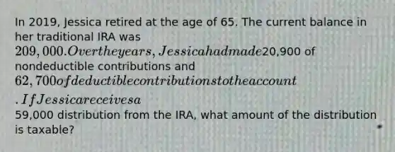 In 2019, Jessica retired at the age of 65. The current balance in her traditional IRA was 209,000. Over the years, Jessica had made20,900 of nondeductible contributions and 62,700 of deductible contributions to the account. If Jessica receives a59,000 distribution from the IRA, what amount of the distribution is taxable?