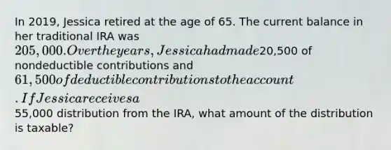 In 2019, Jessica retired at the age of 65. The current balance in her traditional IRA was 205,000. Over the years, Jessica had made20,500 of nondeductible contributions and 61,500 of deductible contributions to the account. If Jessica receives a55,000 distribution from the IRA, what amount of the distribution is taxable?