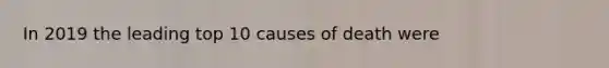 In 2019 the leading top 10 causes of death were