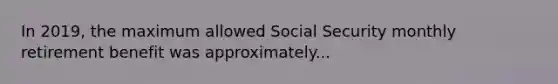 In 2019, the maximum allowed Social Security monthly retirement benefit was approximately...