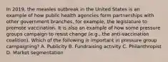 In 2019, the measles outbreak in the United States is an example of how public health agencies form partnerships with other government branches, for example, the legislature to promote vaccination. It is also an example of how some pressure groups campaign to resist change (e.g., the anti-vaccination coalition). Which of the following is important in pressure group campaigning? A. Publicity B. Fundraising activity C. Philanthropist D. Market segmentation