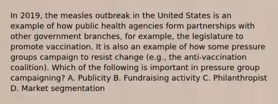 In 2019, the measles outbreak in the United States is an example of how public health agencies form partnerships with other government branches, for example, the legislature to promote vaccination. It is also an example of how some pressure groups campaign to resist change (e.g., the anti-vaccination coalition). Which of the following is important in pressure group campaigning? A. Publicity B. Fundraising activity C. Philanthropist D. Market segmentation