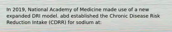 In 2019, National Academy of Medicine made use of a new expanded DRI model. abd established the Chronic Disease Risk Reduction Intake (CDRR) for sodium at: