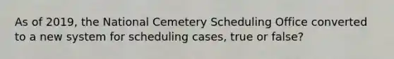 As of 2019, the National Cemetery Scheduling Office converted to a new system for scheduling cases, true or false?