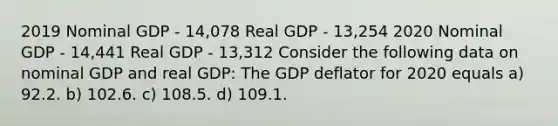 2019 Nominal GDP - 14,078 Real GDP - 13,254 2020 Nominal GDP - 14,441 Real GDP - 13,312 Consider the following data on nominal GDP and real GDP: The GDP deflator for 2020 equals a) 92.2. b) 102.6. c) 108.5. d) 109.1.