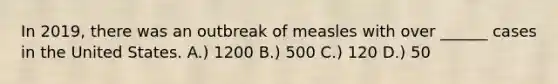 In 2019, there was an outbreak of measles with over ______ cases in the United States. A.) 1200 B.) 500 C.) 120 D.) 50