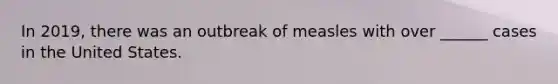 In 2019, there was an outbreak of measles with over ______ cases in the United States.