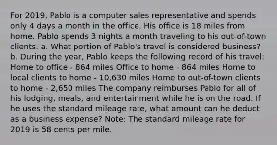 For 2019, Pablo is a computer sales representative and spends only 4 days a month in the office. His office is 18 miles from home. Pablo spends 3 nights a month traveling to his out-of-town clients. a. What portion of Pablo's travel is considered business? b. During the year, Pablo keeps the following record of his travel: Home to office - 864 miles Office to home - 864 miles Home to local clients to home - 10,630 miles Home to out-of-town clients to home - 2,650 miles The company reimburses Pablo for all of his lodging, meals, and entertainment while he is on the road. If he uses the standard mileage rate, what amount can he deduct as a business expense? Note: The standard mileage rate for 2019 is 58 cents per mile.