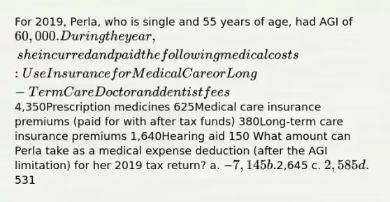 For 2019, Perla, who is single and 55 years of age, had AGI of 60,000. During the year, she incurred and paid the following medical costs: Use Insurance for Medical Care or Long-Term Care Doctor and dentist fees4,350Prescription medicines 625Medical care insurance premiums (paid for with after tax funds) 380Long-term care insurance premiums 1,640Hearing aid 150 What amount can Perla take as a medical expense deduction (after the AGI limitation) for her 2019 tax return? a. −7,145 b.2,645 c. 2,585 d.531