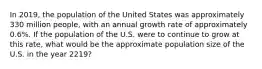 In 2019, the population of the United States was approximately 330 million people, with an annual growth rate of approximately 0.6%. If the population of the U.S. were to continue to grow at this rate, what would be the approximate population size of the U.S. in the year 2219?