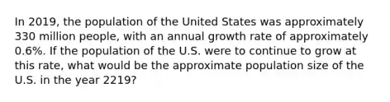 In 2019, the population of the United States was approximately 330 million people, with an annual growth rate of approximately 0.6%. If the population of the U.S. were to continue to grow at this rate, what would be the approximate population size of the U.S. in the year 2219?