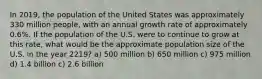 In 2019, the population of the United States was approximately 330 million people, with an annual growth rate of approximately 0.6%. If the population of the U.S. were to continue to grow at this rate, what would be the approximate population size of the U.S. in the year 2219? a) 500 million b) 650 million c) 975 million d) 1.4 billion c) 2.6 billion