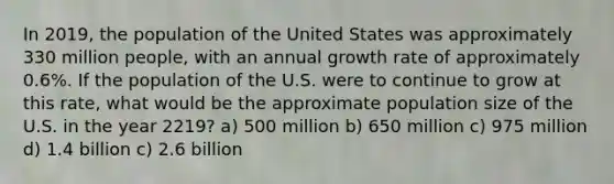 In 2019, the population of the United States was approximately 330 million people, with an annual growth rate of approximately 0.6%. If the population of the U.S. were to continue to grow at this rate, what would be the approximate population size of the U.S. in the year 2219? a) 500 million b) 650 million c) 975 million d) 1.4 billion c) 2.6 billion