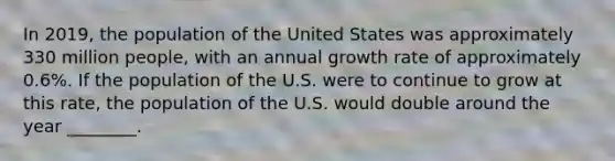 In 2019, the population of the United States was approximately 330 million people, with an annual growth rate of approximately 0.6%. If the population of the U.S. were to continue to grow at this rate, the population of the U.S. would double around the year ________.