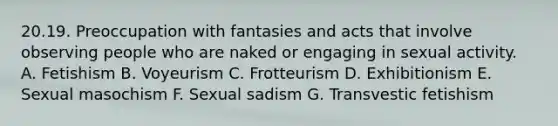 20.19. Preoccupation with fantasies and acts that involve observing people who are naked or engaging in sexual activity. A. Fetishism B. Voyeurism C. Frotteurism D. Exhibitionism E. Sexual masochism F. Sexual sadism G. Transvestic fetishism