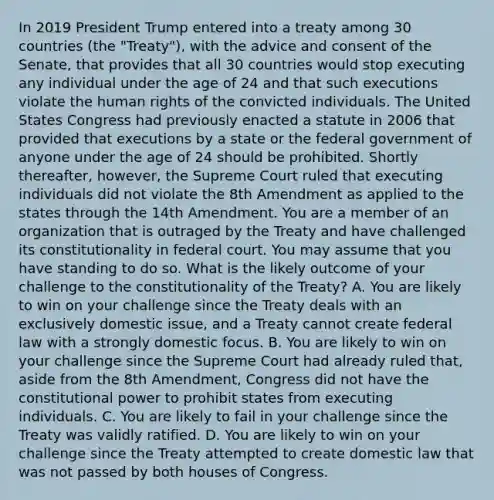 In 2019 President Trump entered into a treaty among 30 countries (the "Treaty"), with the advice and consent of the Senate, that provides that all 30 countries would stop executing any individual under the age of 24 and that such executions violate the human rights of the convicted individuals. The United States Congress had previously enacted a statute in 2006 that provided that executions by a state or the federal government of anyone under the age of 24 should be prohibited. Shortly thereafter, however, the Supreme Court ruled that executing individuals did not violate the 8th Amendment as applied to the states through the 14th Amendment. You are a member of an organization that is outraged by the Treaty and have challenged its constitutionality in federal court. You may assume that you have standing to do so. What is the likely outcome of your challenge to the constitutionality of the Treaty? A. You are likely to win on your challenge since the Treaty deals with an exclusively domestic issue, and a Treaty cannot create federal law with a strongly domestic focus. B. You are likely to win on your challenge since the Supreme Court had already ruled that, aside from the 8th Amendment, Congress did not have the constitutional power to prohibit states from executing individuals. C. You are likely to fail in your challenge since the Treaty was validly ratified. D. You are likely to win on your challenge since the Treaty attempted to create domestic law that was not passed by both houses of Congress.