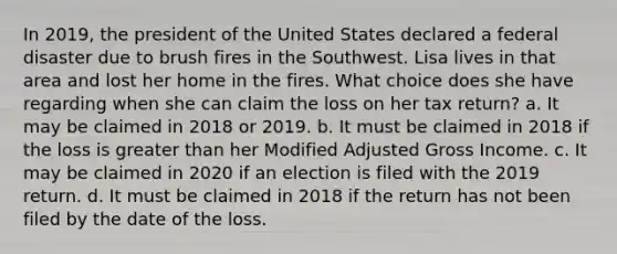 In 2019, the president of the United States declared a federal disaster due to brush fires in the Southwest. Lisa lives in that area and lost her home in the fires. What choice does she have regarding when she can claim the loss on her tax return? a. It may be claimed in 2018 or 2019. b. It must be claimed in 2018 if the loss is greater than her Modified Adjusted Gross Income. c. It may be claimed in 2020 if an election is filed with the 2019 return. d. It must be claimed in 2018 if the return has not been filed by the date of the loss.