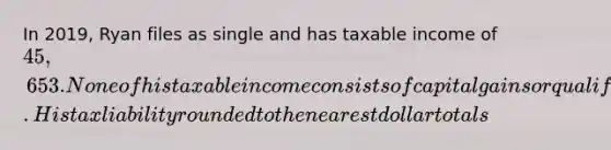 In 2019, Ryan files as single and has taxable income of 45,653. None of his taxable income consists of capital gains or qualified dividends. His tax liability rounded to the nearest dollar totals