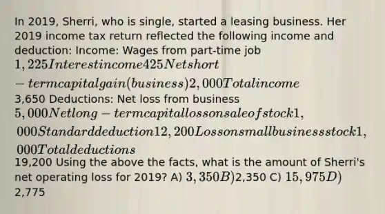 In 2019, Sherri, who is single, started a leasing business. Her 2019 income tax return reflected the following income and deduction: Income: Wages from part-time job 1,225 Interest income 425 Net short-term capital gain (business) 2,000 Total income3,650 Deductions: Net loss from business 5,000 Net long-term capital loss on sale of stock 1,000 Standard deduction 12,200 Loss on small business stock 1,000 Total deductions19,200 Using the above the facts, what is the amount of Sherri's net operating loss for 2019? A) 3,350 B)2,350 C) 15,975 D)2,775