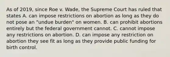 As of 2019, since Roe v. Wade, the Supreme Court has ruled that states A. can impose restrictions on abortion as long as they do not pose an "undue burden" on women. B. can prohibit abortions entirely but the federal government cannot. C. cannot impose any restrictions on abortion. D. can impose any restriction on abortion they see fit as long as they provide public funding for birth control.