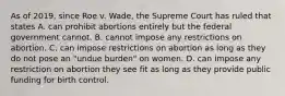 As of 2019, since Roe v. Wade, the Supreme Court has ruled that states A. can prohibit abortions entirely but the federal government cannot. B. cannot impose any restrictions on abortion. C. can impose restrictions on abortion as long as they do not pose an "undue burden" on women. D. can impose any restriction on abortion they see fit as long as they provide public funding for birth control.