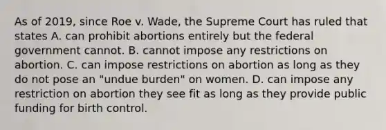 As of 2019, since Roe v. Wade, the Supreme Court has ruled that states A. can prohibit abortions entirely but the federal government cannot. B. cannot impose any restrictions on abortion. C. can impose restrictions on abortion as long as they do not pose an "undue burden" on women. D. can impose any restriction on abortion they see fit as long as they provide public funding for birth control.