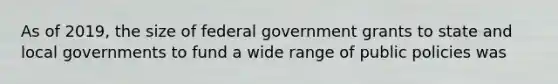 As of 2019, the size of federal government grants to state and local governments to fund a wide range of public policies was