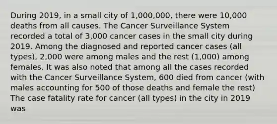 During 2019, in a small city of 1,000,000, there were 10,000 deaths from all causes. The Cancer Surveillance System recorded a total of 3,000 cancer cases in the small city during 2019. Among the diagnosed and reported cancer cases (all types), 2,000 were among males and the rest (1,000) among females. It was also noted that among all the cases recorded with the Cancer Surveillance System, 600 died from cancer (with males accounting for 500 of those deaths and female the rest) The case fatality rate for cancer (all types) in the city in 2019 was