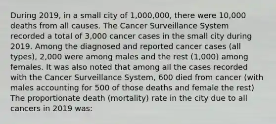 During 2019, in a small city of 1,000,000, there were 10,000 deaths from all causes. The Cancer Surveillance System recorded a total of 3,000 cancer cases in the small city during 2019. Among the diagnosed and reported cancer cases (all types), 2,000 were among males and the rest (1,000) among females. It was also noted that among all the cases recorded with the Cancer Surveillance System, 600 died from cancer (with males accounting for 500 of those deaths and female the rest) The proportionate death (mortality) rate in the city due to all cancers in 2019 was: