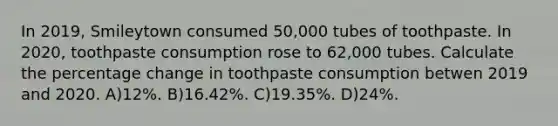 In 2019, Smileytown consumed 50,000 tubes of toothpaste. In 2020, toothpaste consumption rose to 62,000 tubes. Calculate the percentage change in toothpaste consumption betwen 2019 and 2020. A)12%. B)16.42%. C)19.35%. D)24%.