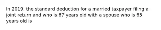 In 2019, the standard deduction for a married taxpayer filing a joint return and who is 67 years old with a spouse who is 65 years old is