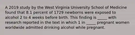 A 2019 study by the West Virginia University School of Medicine found that 8.1 percent of 1729 newborns were exposed to alcohol 2 to 4 weeks before birth. This finding is _____ with research reported in the text in which 1 in _____ pregnant women worldwide admitted drinking alcohol while pregnant.