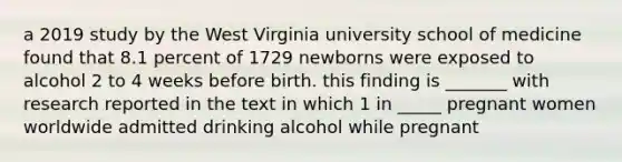 a 2019 study by the West Virginia university school of medicine found that 8.1 percent of 1729 newborns were exposed to alcohol 2 to 4 weeks before birth. this finding is _______ with research reported in the text in which 1 in _____ pregnant women worldwide admitted drinking alcohol while pregnant