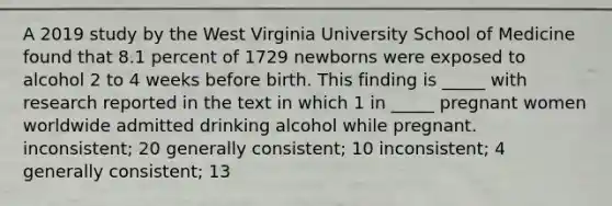 A 2019 study by the West Virginia University School of Medicine found that 8.1 percent of 1729 newborns were exposed to alcohol 2 to 4 weeks before birth. This finding is _____ with research reported in the text in which 1 in _____ pregnant women worldwide admitted drinking alcohol while pregnant. inconsistent; 20 generally consistent; 10 inconsistent; 4 generally consistent; 13