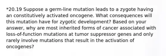 *20.19 Suppose a germ-line mutation leads to a zygote having an constitutively activated oncogene. What consequences will this mutation have for zygotic development? Based on your answer, why are most inherited forms of cancer associated with loss-of-function mutations at tumor suppressor genes and only rarely involve mutations that result in the activation of oncogenes?