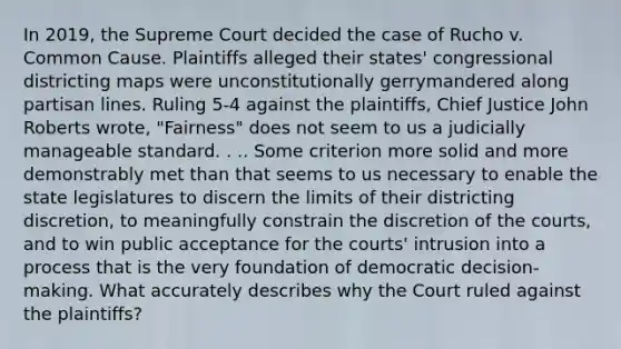 In 2019, the Supreme Court decided the case of Rucho v. Common Cause. Plaintiffs alleged their states' congressional districting maps were unconstitutionally gerrymandered along partisan lines. Ruling 5-4 against the plaintiffs, Chief Justice John Roberts wrote, "Fairness" does not seem to us a judicially manageable standard. . .. Some criterion more solid and more demonstrably met than that seems to us necessary to enable the state legislatures to discern the limits of their districting discretion, to meaningfully constrain the discretion of the courts, and to win public acceptance for the courts' intrusion into a process that is the very foundation of democratic decision-making. What accurately describes why the Court ruled against the plaintiffs?