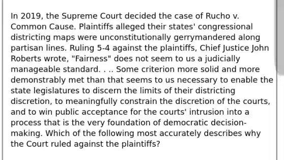 In 2019, the Supreme Court decided the case of Rucho v. Common Cause. Plaintiffs alleged their states' congressional districting maps were unconstitutionally gerrymandered along partisan lines. Ruling 5-4 against the plaintiffs, Chief Justice John Roberts wrote, "Fairness" does not seem to us a judicially manageable standard. . .. Some criterion more solid and more demonstrably met than that seems to us necessary to enable the state legislatures to discern the limits of their districting discretion, to meaningfully constrain the discretion of the courts, and to win public acceptance for the courts' intrusion into a process that is the very foundation of democratic decision-making. Which of the following most accurately describes why the Court ruled against the plaintiffs?