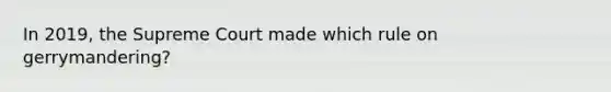 In 2019, the Supreme Court made which rule on gerrymandering?