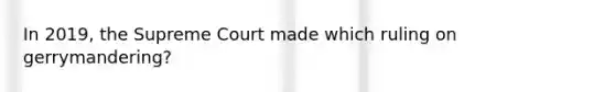 In 2019, the Supreme Court made which ruling on gerrymandering?