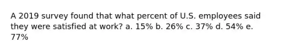 A 2019 survey found that what percent of U.S. employees said they were satisfied at work? a. 15% b. 26% c. 37% d. 54% e. 77%