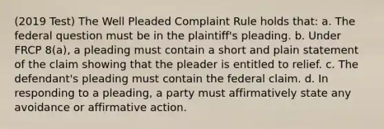 (2019 Test) The Well Pleaded Complaint Rule holds that: a. The federal question must be in the plaintiff's pleading. b. Under FRCP 8(a), a pleading must contain a short and plain statement of the claim showing that the pleader is entitled to relief. c. The defendant's pleading must contain the federal claim. d. In responding to a pleading, a party must affirmatively state any avoidance or affirmative action.