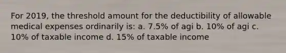 For 2019, the threshold amount for the deductibility of allowable medical expenses ordinarily is: a. 7.5% of agi b. 10% of agi c. 10% of taxable income d. 15% of taxable income