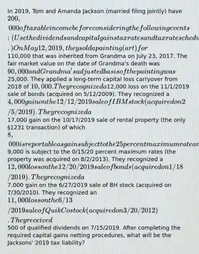 In 2019, Tom and Amanda Jackson (married filing jointly) have 200,000 of taxable income before considering the following events: (Use the dividends and capital gains tax rates and tax rate schedules.) On May 12, 2019, they sold a painting (art) for110,000 that was inherited from Grandma on July 23, 2017. The fair market value on the date of Grandma's death was 90,000 and Grandma's adjusted basis of the painting was25,000. They applied a long-term capital loss carryover from 2018 of 10,000. They recognized a12,000 loss on the 11/1/2019 sale of bonds (acquired on 5/12/2009). They recognized a 4,000 gain on the 12/12/2019 sale of IBM stock (acquired on 2/5/2019). They recognized a17,000 gain on the 10/17/2019 sale of rental property (the only §1231 transaction) of which 8,000 is reportable as gain subject to the 25 percent maximum rate and the remaining9,000 is subject to the 0/15/20 percent maximum rates (the property was acquired on 8/2/2013). They recognized a 12,000 loss on the 12/20/2019 sale of bonds (acquired on 1/18/2019). They recognized a7,000 gain on the 6/27/2019 sale of BH stock (acquired on 7/30/2010). They recognized an 11,000 loss on the 6/13/2019 sale of QuikCo stock (acquired on 3/20/2012). They received500 of qualified dividends on 7/15/2019. After completing the required capital gains netting procedures, what will be the Jacksons' 2019 tax liability?