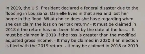 In 2019, the U.S. President declared a federal disaster due to the flooding in Louisiana. Danielle lives in that area and lost her home in the flood. What choice does she have regarding when she can claim the loss on her tax return? - It must be claimed in 2018 if the return has not been filed by the date of the loss. - It must be claimed in 2019 if the loss is greater than the modified adjusted gross income. - It may be claimed in 2020 if an election is filed with the 2019 return. - It may be claimed in 2018 or 2019.